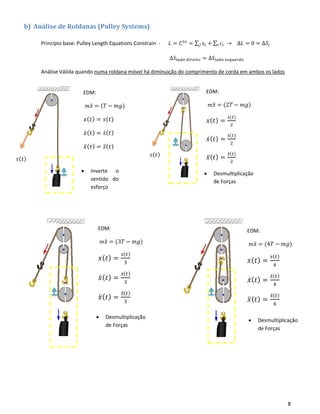 8
b) Análise de Roldanas (Pulley Systems)
Princípio base: Pulley Length Equations Constrain - 𝐿 = 𝐶 𝑡𝑒
= ∑ 𝑠𝑖𝑗 + ∑ 𝑐𝑖𝑖 → ∆𝐿 = 0 = ∆𝑆𝑖
∆𝑆𝑙𝑎𝑑𝑜 𝑑𝑖𝑟𝑒𝑖𝑡𝑜 = ∆𝑆𝑙𝑎𝑑𝑜 𝑒𝑠𝑞𝑢𝑒𝑟𝑑𝑜
Análise Válida quando numa roldana móvel há diminuição do comprimento de corda em ambos os lados
• Inverte o
sentido do
esforço
• Desmultiplicação
de Forças
𝑠(𝑡)
𝑠(𝑡)
EDM:
𝑚 𝑥̈ = (2𝑇 − 𝑚𝑔)
𝑥( 𝑡) =
𝑠(𝑡)
2
𝑥̇( 𝑡) =
𝑠̇( 𝑡)
2
𝑥̈( 𝑡) =
𝑠̈( 𝑡)
2
EDM:
𝑚 𝑥̈ = (3𝑇 − 𝑚𝑔)
𝑥( 𝑡) =
𝑠(𝑡)
3
𝑥̇( 𝑡) =
𝑠̇( 𝑡)
3
𝑥̈( 𝑡) =
𝑠̈( 𝑡)
3
EDM:
𝑚 𝑥̈ = (4𝑇 − 𝑚𝑔)
𝑥( 𝑡) =
𝑠(𝑡)
4
𝑥̇( 𝑡) =
𝑠̇( 𝑡)
4
𝑥̈( 𝑡) =
𝑠̈( 𝑡)
4
EDM:
𝑚 𝑥̈ = (𝑇 − 𝑚𝑔)
𝑥( 𝑡) = 𝑠(𝑡)
𝑥̇( 𝑡) = 𝑠̇( 𝑡)
𝑥̈( 𝑡) = 𝑠̈( 𝑡)
• Desmultiplicação
de Forças
• Desmultiplicação
de Forças
 