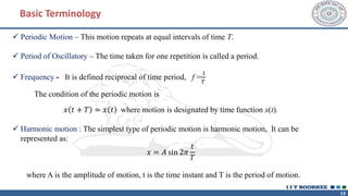 13
✓ Periodic Motion – This motion repeats at equal intervals of time T.
✓ Period of Oscillatory – The time taken for one repetition is called a period.
✓ Frequency - It is defined reciprocal of time period, f =
1
𝑇
The condition of the periodic motion is
𝑥 𝑡 + 𝑇 = 𝑥 𝑡 where motion is designated by time function x(t).
✓ Harmonic motion : The simplest type of periodic motion is harmonic motion, It can be
represented as:
𝑥 = 𝐴 sin 2𝜋
𝑡
𝑇
where A is the amplitude of motion, t is the time instant and T is the period of motion.
Basic Terminology
 