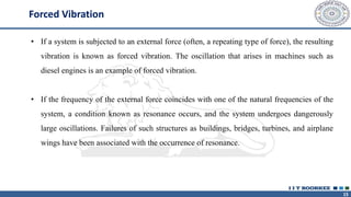 15
Forced Vibration
• If a system is subjected to an external force (often, a repeating type of force), the resulting
vibration is known as forced vibration. The oscillation that arises in machines such as
diesel engines is an example of forced vibration.
• If the frequency of the external force coincides with one of the natural frequencies of the
system, a condition known as resonance occurs, and the system undergoes dangerously
large oscillations. Failures of such structures as buildings, bridges, turbines, and airplane
wings have been associated with the occurrence of resonance.
 