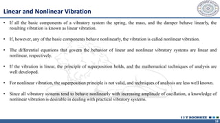18
Linear and Nonlinear Vibration
• If all the basic components of a vibratory system the spring, the mass, and the damper behave linearly, the
resulting vibration is known as linear vibration.
• If, however, any of the basic components behave nonlinearly, the vibration is called nonlinear vibration.
• The differential equations that govern the behavior of linear and nonlinear vibratory systems are linear and
nonlinear, respectively.
• If the vibration is linear, the principle of superposition holds, and the mathematical techniques of analysis are
well developed.
• For nonlinear vibration, the superposition principle is not valid, and techniques of analysis are less well known.
• Since all vibratory systems tend to behave nonlinearly with increasing amplitude of oscillation, a knowledge of
nonlinear vibration is desirable in dealing with practical vibratory systems.
 