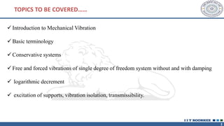 2
✓ Introduction to Mechanical Vibration
✓ Basic terminology
✓ Conservative systems
✓ Free and forced vibrations of single degree of freedom system without and with damping
✓ logarithmic decrement
✓ excitation of supports, vibration isolation, transmissibility.
TOPICS TO BE COVERED……
 