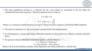 21
✓ The static equilibrium position as a reference for the x-axis datum (as mentioned in the last slide) has
eliminated the force due to gravity. Therefore equation can be written as
ሷ
𝑥 + 𝜔𝑛
2𝑥 = 0
ሷ
𝑥 = −𝜔𝑛
2𝑥, 𝜔𝑛 =
𝑘
𝑚
Where 𝜔𝑛 is termed as natural frequency (in rad/𝑠2). Hence the above equation satisfied the SHM conditions.
✓ The motion is harmonic (i.e. the acceleration is proportional to the displacement).
✓ It is homogeneous, second order, linear differential equation (in the solution two arbitrary constants should be
there).
✓ The general solution of the above-mentioned equation can be written as
𝑥 = 𝐴 sin 𝜔𝑛𝑡 + 𝐵 cos 𝜔𝑛𝑡
ሶ
𝑥 = 𝐴𝜔𝑛 cos 𝜔𝑛𝑡 − 𝐵𝜔𝑛 sin 𝜔𝑛𝑡
Where A & B are the arbitrary constant, which depends on the initial conditions i.e. x(0) & ሶ
𝑥(0).
 