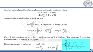 22
Based on the initial condition of the displacement and velocity equation, we have
X (0) = B & ሶ
𝑥 = 𝐴𝜔𝑛
𝐴 =
ሶ
𝑥(0)
𝜔𝑛
& 𝐵 = 𝑥(0)
Inserted the above condition into velocity, we have
𝑥 =
ሶ
𝑥(0)
𝜔𝑛
𝑠𝑖𝑛𝜔𝑛𝑡 + 𝑥 0 𝑐𝑜𝑠𝜔𝑛𝑡 = 𝑋𝑐𝑜𝑠(𝜔𝑛𝑡 − 𝜙)
Where, X = 𝑥(0) 2 +
ሶ
𝑥(0)
𝜔𝑛
2
𝑡𝑎𝑛𝜙 =
ሶ
𝑥(0)
𝜔𝑛𝑥(0)
Where X is the amplitude and 𝜔𝑛 is the circular frequency and 𝜙 is the phase. Now, undamped free vibration
executed the SHM as depicted in the Figure.
The time periods can be written as 𝜔𝑛𝑇 = 2𝜋
𝑇 =
2𝜋
𝜔𝑛
, 𝑇 = 2𝜋 ∗
𝑚
𝑘
 