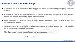 24
• A system is said to be conservative if no energy is lost due to friction or energy-dissipating nonelastic
members.
• If no work is done on a conservative system by external forces (other than gravity or other potential
forces), then the total energy of the system remains constant.
• Since the energy of a vibrating system is partly potential and partly kinetic, the sum of these two
energies remains constant.
• The kinetic energy T is stored in the mass by virtue of its velocity, and the potential energy U is stored in
the spring by virtue of its elastic deformation.
• Thus the principle of conservation of energy can be expressed as:
Principle of Conservation of Energy
T + U = constant
 