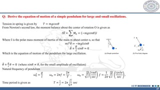27
Q: Derive the equation of motion of a simple pendulum for large and small oscillations.
Tension in spring is given by 𝑇 = 𝑚𝑔𝑐𝑜𝑠𝜃
From Newton's second law, the moment balance about the center of rotation O is given as
𝐼 ሷ
𝜃 = ෍ 𝑀0 = −𝑚𝑔𝑠𝑖𝑛𝜃 𝑙
Where I is the polar mass moment of inertia of the mass m about center o, so that
𝑚𝑙2 ሷ
𝜃 = −𝑚𝑔𝑙𝑠𝑖𝑛𝜃
ሷ
𝜃 +
𝑔
𝑙
𝑠𝑖𝑛𝜃 = 0
Which is the equation of motion of the pendulum for large oscillation.
ሷ
𝜃 +
𝑔
𝑙
𝜃 = 0 (where 𝑠𝑖𝑛𝜃 ≈ 𝜃, for the small amplitude of oscillation)
Natural frequency of pendulum
𝜔𝑛
2 =
𝑔
𝑙
𝜔𝑛 = 2𝜋𝑓 =
2𝜋
𝑇
, 𝜔𝑛 =
𝑔
𝑙
𝑟𝑎𝑑
𝑠𝑒𝑐
𝑓 =
1
2𝜋
𝑔
𝑙
𝑐𝑦𝑐𝑙𝑒
𝑠𝑒𝑐
,
Time period is given as 𝑇 =
1
𝑓
= 2𝜋
𝑙
𝑔
𝑠𝑒𝑐
 