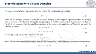 29
Free Vibration with Viscous Damping
The viscous damping force F is proportional to the velocity ሶ
𝑥or v and can be expressed as
where c is the damping constant or coefficient of viscous damping and the negative sign indicates that the damping
force is opposite to the direction of velocity. A single-degree-of-freedom system with a viscous damper is shown in
Fig. (a). If x is measured from the equilibrium position of the mass m, the application of Newton’s law yields the
equation of motion:
……(2)
….(3)
To solve Eq. (2.59), we assume a solution in the form
where C and s are undetermined constants. Inserting this function into Eq. (2.59) leads to the characteristic equation
……(4)
……(1)
 