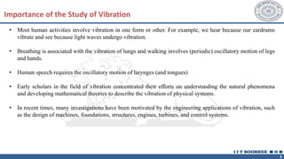 3
Importance of the Study of Vibration
• Most human activities involve vibration in one form or other. For example, we hear because our eardrums
vibrate and see because light waves undergo vibration.
• Breathing is associated with the vibration of lungs and walking involves (periodic) oscillatory motion of legs
and hands.
• Human speech requires the oscillatory motion of larynges (and tongues)
• Early scholars in the field of vibration concentrated their efforts on understanding the natural phenomena
and developing mathematical theories to describe the vibration of physical systems.
• In recent times, many investigations have been motivated by the engineering applications of vibration, such
as the design of machines, foundations, structures, engines, turbines, and control systems.
 