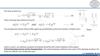 30
The roots of which are
…….……..…(5)
These roots give two solutions to Eq. (3)
Thus the general solution of Eq. (2.59) is given by a combination of the two solutions 𝑥1(t)and 𝑥2 𝑡
………… ………………(7)
where 𝐶1and 𝐶2 are arbitrary constants to be determined from the initial conditions of the system.
Critical Damping Constant and the Damping Ratio. The critical damping is defined as the value of the damping constant c for
which the radical in Eq. (5) becomes zero:
………..…...(6)
Fig.(a)
 