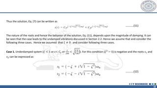 32
Thus the solution, Eq. (7) can be written as
The nature of the roots and hence the behavior of the solution, Eq. (11), depends upon the magnitude of damping. It can
be seen that the case leads to the undamped vibrations discussed in Section 2.2. Hence we assume that and consider the
following three cases. Hence we assumed that 𝜉 ≠ 0 and consider following three cases.
Case 1. Underdamped system (𝜉 < 1 or c< 𝐶𝑐 𝑜𝑟
𝑐
2𝑚
<
𝑘
𝑚
). For this condition (𝜉2
− 1) is negative and the roots 𝑠1 and
𝑠2 can be expressed as
…………(11)
…………(12)
 