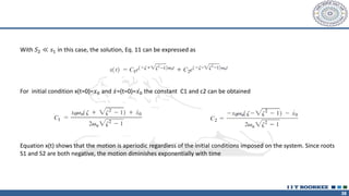 38
With 𝑆2 ≪ 𝑠1 in this case, the solution, Eq. 11 can be expressed as
For initial condition x(t=0)=𝑥0 and ሶ
𝑥=(t=0)= ሶ
𝑥0 the constant C1 and c2 can be obtained
Equation x(t) shows that the motion is aperiodic regardless of the initial conditions imposed on the system. Since roots
S1 and S2 are both negative, the motion diminishes exponentially with time
 