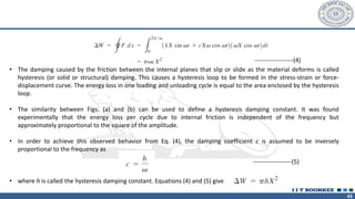 43
-------------------(4)
• The damping caused by the friction between the internal planes that slip or slide as the material deforms is called
hysteresis (or solid or structural) damping. This causes a hysteresis loop to be formed in the stress-strain or force-
displacement curve. The energy loss in one loading and unloading cycle is equal to the area enclosed by the hysteresis
loop.
• The similarity between Figs. (a) and (b) can be used to define a hysteresis damping constant. It was found
experimentally that the energy loss per cycle due to internal friction is independent of the frequency but
approximately proportional to the square of the amplitude.
• In order to achieve this observed behavior from Eq. (4), the damping coefficient c is assumed to be inversely
proportional to the frequency as
• where h is called the hysteresis damping constant. Equations (4) and (5) give
-------------------(5)
 
