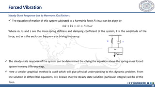 44
Forced Vibration
Steady State Response due to Harmonic Oscillation :
✓ The equation of motion of this system subjected to a harmonic force 𝐹𝑠𝑖𝑛𝜔𝑡 can be given by
𝑚 ሷ
𝑥 + 𝑘𝑥 + 𝑐 ሶ
𝑥 = 𝐹𝑠𝑖𝑛𝜔𝑡
Where m, k, and c are the mass-spring stiffness and damping coefficient of the system, F is the amplitude of the
force, and w is the excitation frequency or driving frequency.
✓ The steady-state response of the system can be determined by solving the equation above the spring-mass forced
system in many different ways.
✓ Here a simpler graphical method is used which will give physical understanding to this dynamic problem. From
the solution of differential equations, it is known that the steady state solution (particular integral) will be of the
form
 