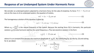47
Response of an Undamped System Under Harmonic Force
We consider an undamped system subjected to a harmonic force, for the sake of simplicity. If a force
acts on the mass m of an undamped system, the equation of motion,
The homogeneous solution of this equation is given by
Where 𝜔𝑛 =
𝑘
𝑚
1
2
is the natural frequency of the system. Because the exciting force F(t) is harmonic, the particular
solution 𝑥𝑝(𝑡)is also harmonic and has the same frequency 𝜔 Thus we assume a solution in the form
where X is an constant that denotes the maximum amplitude of 𝑥𝑝 𝑡 , By substituting Eq. (1) into Eq. (3) and solving
for X, we obtain
-------------------------(1)
-------------------------(2)
-------------------------(3)
-------------------------(4)
 