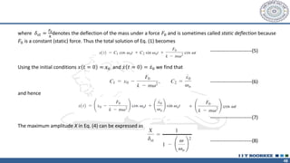 48
where 𝛿𝑠𝑡 =
𝐹0
𝑘
denotes the deflection of the mass under a force 𝐹0 and is sometimes called static deflection because
𝐹0 is a constant (static) force. Thus the total solution of Eq. (1) becomes
Using the initial conditions 𝑥 𝑡 = 0 = 𝑥0 and ሶ
𝑥 𝑡 = 0 = ሶ
𝑥0 we find that
and hence
The maximum amplitude X in Eq. (4) can be expressed as
-------------------------(5)
-------------------------(6)
-------------------------(7)
-------------------------(8)
 