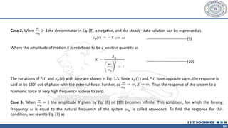 50
Case 2. When
𝜔
𝜔𝑛
> 1the denominator in Eq. (8) is negative, and the steady-state solution can be expressed as
Where the amplitude of motion X is redefined to be a positive quantity as
The variations of F(t) and 𝑥𝑝(𝑡) with time are shown in Fig. 3.5. Since 𝑥𝑝(𝑡) and F(t) have opposite signs, the response is
said to be 180° out of phase with the external force. Further, as
𝜔
𝜔𝑛
→ ∞, 𝑋 → ∞. Thus the response of the system to a
harmonic force of very high frequency is close to zero.
Case 3. When
𝜔
𝜔𝑛
= 1 the amplitude X given by Eq. (8) or (10) becomes infinite. This condition, for which the forcing
frequency 𝜔 is equal to the natural frequency of the system 𝜔𝑛 is called resonance. To find the response for this
condition, we rewrite Eq. (7) as
-------------------------------(9)
-------------------------------(10)
 