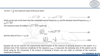 58
For 0<𝜉 <
1
2
the maximum value of M occurs when
which can be seen to be lower than the undamped natural frequency 𝜔𝑛 and the damped natural frequency 𝜔𝑑 =
𝜔 1 − 2𝜉2
The maximum value of X (When r= 1 − 2𝜉2) is given by
𝑋
𝛿𝑠𝑡 𝑚𝑎𝑥
= 1/2𝜉 1 − 𝜉2
And the value of X at 𝜔 = 𝜔𝑛 by
𝑋
𝛿𝑠𝑡 𝜔=𝜔𝑛
=
1
2𝜉
Equation (9) can be used for the experimental determination of the measure of damping present in the system. In a
vibration test, if the maximum amplitude of the response 𝑥𝑚𝑎𝑥 is measured, the damping ratio of the system can be
found using Eq. (9). Conversely, if the amount of damping is known, one can make an estimate of the maximum
amplitude of vibration.
--------------------------------(8)
--------------------------------(9)
--------------------------------(10)
 