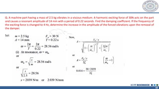 59
Q. A machine part having a mass of 2.5 kg vibrates in a viscous medium. A harmonic exciting force of 30N acts on the part
and causes a resonant amplitude of 14 mm with a period of 0.22 seconds. Find the damping coefficient. lf the frequency of
the exciting force is changed to 4 Hz, determine the increase in the amplitude of the forced vibrations upon the removal of
the damper.
Sol:
 