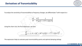 66
To analyze the sensitivity of transmissibility to frequency changes, we differentiate T with respect to r
𝑑𝑇
𝑑𝑟
=
𝑑
𝑑𝑟
1
1 − 𝑟2 2 + 2𝜉𝑟 2
Using the chain rule, the final expression, we have
𝑑𝑇
𝑑𝑟
= −(−4𝑟 + 8𝑟3
+ 8𝜉2
𝑟)/2 1 − 𝑟2 2
+ 2𝜉𝑟 2
3
2
This expression helps to evaluate peak transmissibility points and optimal damping settings
Derivatives of Transmissibility
 
