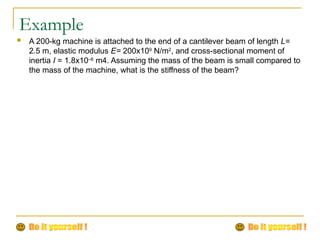 Example
 A 200-kg machine is attached to the end of a cantilever beam of length L=
2.5 m, elastic modulus E= 200x109
N/m2
, and cross-sectional moment of
inertia I = 1.8x10–6
m4. Assuming the mass of the beam is small compared to
the mass of the machine, what is the stiffness of the beam?
 