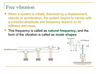 Free vibration
Equilibrium pos.
 When a system is initially disturbed by a displacement,
velocity or acceleration, the system begins to vibrate with
a constant amplitude and frequency depend on its
stiffness and mass.
 This frequency is called as natural frequency, and the
form of the vibration is called as mode shapes
 