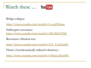 Bridge collapse:
http://www.youtube.com/watch?v=j-zczJXSxnw
Hellicopter resonance:
http://www.youtube.com/watch?v=0FeXjhUEXlc
Resonance vibration test:
http://www.youtube.com/watch?v=LV_UuzEznHs
Flutter (Aeordynamically induced vibration) :
http://www.youtube.com/watch?v=OhwLojNerMU
Watch these …
 
