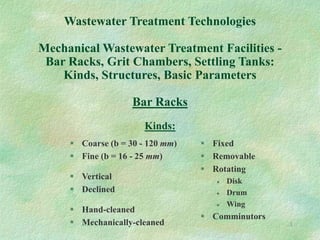 1
Wastewater Treatment Technologies
Mechanical Wastewater Treatment Facilities -
Bar Racks, Grit Chambers, Settling Tanks:
Kinds, Structures, Basic Parameters
Bar Racks
Kinds:
 Coarse (b = 30 - 120 mm)
 Fine (b = 16 - 25 mm)
 Vertical
 Declined
 Hand-cleaned
 Mechanically-cleaned
 Fixed
 Removable
 Rotating
 Disk
 Drum
 Wing
 Comminutors
 