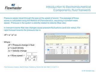 Introduction to Electromechanical
                                                                                     Components: Fluid Transients

Pressure waves travel through the pipe at the speed of sound. The passage of these
waves is calculated using the Method of Characteristics, assuming a constant wave
speed. Pressure in the system is directly related to velocity (flow rate).

In transient events flow rate changes cause pressure fluctuations (and vice versa). For
rapid transient events the pressure rise is:

∆P = a * ρ* ∆v


Where:
   ∆P = Pressure change in fluid
   ρ = Liquid density
   ∆v = Velocity change
                                                   1
       a = Wave speed 
                                             1        d 
                                                       
                                             k        tE 


‘Fluid Transients in Systems', Wylie & Streeter, Published by Prentice Hall 1993, ISBN 0-13- 322173 -3.


                                                                                                          2011© Flowmaster Group
                                                                                                              ©
                                                                                                              ©
 