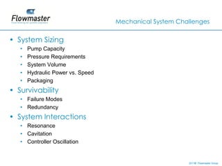 Mechanical System Challenges


• System Sizing
   •   Pump Capacity
   •   Pressure Requirements
   •   System Volume
   •   Hydraulic Power vs. Speed
   •   Packaging
• Survivability
   • Failure Modes
   • Redundancy
• System Interactions
   • Resonance
   • Cavitation
   • Controller Oscillation


                                                        2011© Flowmaster Group
                                                            ©
                                                            ©
 