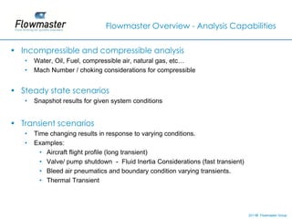 Flowmaster Overview - Analysis Capabilities


• Incompressible and compressible analysis
   •   Water, Oil, Fuel, compressible air, natural gas, etc…
   •   Mach Number / choking considerations for compressible


• Steady state scenarios
   •   Snapshot results for given system conditions


• Transient scenarios
   •   Time changing results in response to varying conditions.
   •   Examples:
         • Aircraft flight profile (long transient)
         • Valve/ pump shutdown - Fluid Inertia Considerations (fast transient)
         • Bleed air pneumatics and boundary condition varying transients.
         • Thermal Transient




                                                                                  2011© Flowmaster Group
                                                                                      ©
                                                                                      ©
 