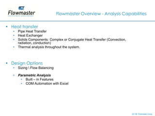 Flowmaster Overview - Analysis Capabilities


• Heat transfer
   •   Pipe Heat Transfer
   •   Heat Exchanger
   •   Solids Components: Complex or Conjugate Heat Transfer (Convection,
       radiation, conduction)
   •   Thermal analysis throughout the system.



• Design Options
   •   Sizing  Flow Balancing

   •   Parametric Analysis
        • Built – in Features
        • COM Automation with Excel




                                                                            2011© Flowmaster Group
                                                                                ©
                                                                                ©
 