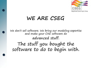 WE ARE CSEG

We don’t sell software. We bring our modeling expertise
           and make your CAE software do
                 advanced stuff.
   The stuff you bought the
 software to do to begin with.
 