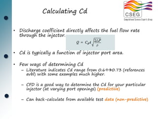 Calculating Cd


• Discharge coefficient directly affects the fuel flow rate
  through the injector.


• Cd is typically a function of injector port area.

• Few ways of determining Cd
   – Literature indicates Cd range from 0.690.73 (references
     avbl) with some examples much higher.

   – CFD is a good way to determine the Cd for your particular
     injector (at varying port openings) (predictive)

   – Can back-calculate from available test data (non-predictive)
 