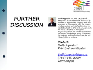 FURTHER     Sudhi Uppuluri has over 14 years of
             experience in the simulation industry. He


DISCUSSION
             worked as a consulting engineer and sales
             manager at Flowmaster USA for 8 years
             .He has various technical publications on
             related subjects in SAE and AIAA journals.
             He holds a Masters in Aerospace
             Engineering from the University of Illinois
             at Urbana-Champaign and a Certificate
             in Strategy and Innovation from the MIT
             Sloan School of business.


             Contact:
             Sudhi Uppuluri
             Principal Investigator

             Sudhi.uppuluri@cseg.us
             (781) 640 2329
             www.cseg.us
 