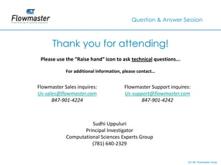 Question & Answer Session



      Thank you for attending!
 Please use the “Raise hand” icon to ask technical questions...

            For additional information, please contact…


Flowmaster Sales inquires:              Flowmaster Support inquires:
Us-sales@flowmaster.com                 Us-support@flowmaster.com
      847-901-4224                             847-901-4242



                      Sudhi Uppuluri
                   Principal Investigator
            Computational Sciences Experts Group
                      (781) 640-2329


                                                                  2011© Flowmaster Group
                                                                      ©
                                                                      ©
 