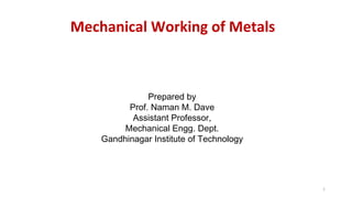 1
Mechanical Working of Metals
Prepared by
Prof. Naman M. Dave
Assistant Professor,
Mechanical Engg. Dept.
Gandhinagar Institute of Technology
 
