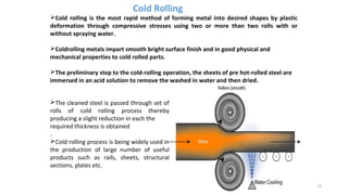 Cold rolling is the most rapid method of forming metal into desired shapes by plastic
deformation through compressive stresses using two or more than two rolls with or
without spraying water.
Coldrolling metals impart smooth bright surface finish and in good physical and
mechanical properties to cold rolled parts.
The preliminary step to the cold-rolling operation, the sheets of pre hot-rolled steel are
immersed in an acid solution to remove the washed in water and then dried.
15
Cold Rolling
The cleaned steel is passed through set of
rolls of cold rolling process thereby
producing a slight reduction in each the
required thickness is obtained
.
Cold rolling process is being widely used in
the production of large number of useful
products such as rails, sheets, structural
sections, plates etc.
 