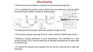25
Wire Drawing
All the wires that is available is produced by cold drawing through dies.
It is a metalworking process used to reduce the cross-section of a wire by pulling
the wire through a single, or series of, drawing die(s).
In drawing the wire is pulled, rather than pushed, through the die.
This process requires very large forces in order to pull the metal through the die.
Drawing is usually performed at room temperature, thus classified as a cold
working process, but it may be performed at elevated temperatures for large wires
to reduce forces.
To reduce the frictional force between the die and the metal the die is kept well
lubricated
 