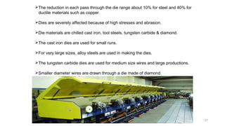 27
The reduction in each pass through the die range about 10% for steel and 40% for
ductile materials such as copper.
Dies are severely affected because of high stresses and abrasion.
Die materials are chilled cast iron, tool steels, tungsten carbide & diamond.
The cast iron dies are used for small runs.
For very large sizes, alloy steels are used in making the dies.
The tungsten carbide dies are used for medium size wires and large productions.
Smaller diameter wires are drawn through a die made of diamond.
 