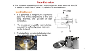 Tube Extrusion
• This process is an extension of direct extrusion process where additional mandrel
is needed to restrict flow of metal for production of seamless tubes.
33
Cold Extrusion
 It is performed at temperatures significantly
below the melting temperature of the alloy
being deformed, and generally at room
temperature.
 The process can be used for most materials,
provided that sufficiently robust machinery
can be designed.
 Products of cold extrusion include aluminium
cans, collapsible tubes and gear blanks.
 