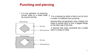 Punching and piercing
• It is the operation of producing
circular holes on a sheet metal
by a punch and die.
• It is a process by which a hole is cut (or torn)
in metal. It is different from punching
• piercing does not generate a slug. Instead, the
metal is pushed back to form a jagged flange
on the back side of the hole.
• A pierced hole looks somewhat like a bullet
hole in a sheet of metal.
37
 