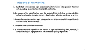 1. Due to high temperature a rapid oxidation or scale formation takes place on the metal
surface, leading to poor surface finish and loss of metal.
2. On account of the lost of carbon from the surface of the steel piece being worked the
surface layer loses its strength, which is a disadvantage when the part is put to service.
3. This weakening of the surface layer may give rise to a fatigue crack which may ultimately
result in fatigue failure of the part.
4. Close tolerances cannot be maintained.
5. It involves excessive expenditure on account of high cost of tooling. This, however, is
compensated by the high production rate and better quality of products.
5
Demerits of hot working
 