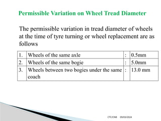 09/03/2024
CTC/CNB
Permissible Variation on Wheel Tread Diameter
The permissible variation in tread diameter of wheels
at the time of tyre turning or wheel replacement are as
follows
1. Wheels of the same axle : 0.5mm
2. Wheels of the same bogie : 5.0mm
3. Wheels between two bogies under the same
coach
: 13.0 mm
 