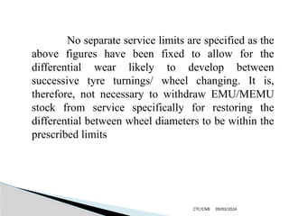 09/03/2024
CTC/CNB
No separate service limits are specified as the
above figures have been fixed to allow for the
differential wear likely to develop between
successive tyre turnings/ wheel changing. It is,
therefore, not necessary to withdraw EMU/MEMU
stock from service specifically for restoring the
differential between wheel diameters to be within the
prescribed limits
 