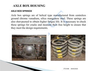 09/03/2024
CTC/CNB
AXLE BOX HOUSING
AXLE BOX SPRINGS
Axle box springs are of helical type manufactured from centreless
ground chrome vanadium, silica manganese steel. These springs are
also shot-peened to obtain higher fatigue life. It is necessary to check
these springs for cracks and measure their free height to ensure that
they meet the design requirements.
 