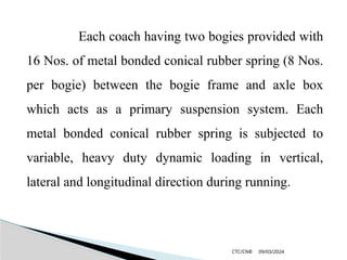 09/03/2024
CTC/CNB
Each coach having two bogies provided with
16 Nos. of metal bonded conical rubber spring (8 Nos.
per bogie) between the bogie frame and axle box
which acts as a primary suspension system. Each
metal bonded conical rubber spring is subjected to
variable, heavy duty dynamic loading in vertical,
lateral and longitudinal direction during running.
 
