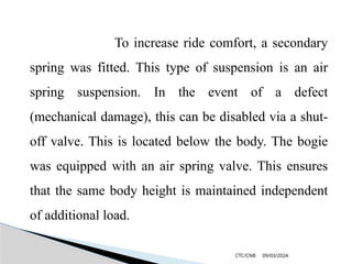 09/03/2024
CTC/CNB
To increase ride comfort, a secondary
spring was fitted. This type of suspension is an air
spring suspension. In the event of a defect
(mechanical damage), this can be disabled via a shut-
off valve. This is located below the body. The bogie
was equipped with an air spring valve. This ensures
that the same body height is maintained independent
of additional load.
 