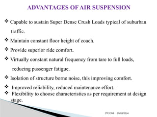 09/03/2024
CTC/CNB
ADVANTAGES OF AIR SUSPENSION
 Capable to sustain Super Dense Crush Loads typical of suburban
traffic.
 Maintain constant floor height of coach.
 Provide superior ride comfort.
 Virtually constant natural frequency from tare to full loads,
reducing passenger fatigue.
 Isolation of structure borne noise, this improving comfort.
 Improved reliability, reduced maintenance effort.
 Flexibility to choose characteristics as per requirement at design
stage.
 