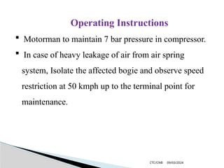 09/03/2024
CTC/CNB
Operating Instructions
 Motorman to maintain 7 bar pressure in compressor.
 In case of heavy leakage of air from air spring
system, Isolate the affected bogie and observe speed
restriction at 50 kmph up to the terminal point for
maintenance.
 