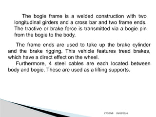 09/03/2024
CTC/CNB
The bogie frame is a welded construction with two
longitudinal girders and a cross bar and two frame ends.
The tractive or brake force is transmitted via a bogie pin
from the bogie to the body.
The frame ends are used to take up the brake cylinder
and the brake rigging. This vehicle features tread brakes,
which have a direct effect on the wheel.
Furthermore, 4 steel cables are each located between
body and bogie. These are used as a lifting supports.
 