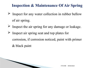 09/03/2024
CTC/CNB
Inspection & Maintenance Of Air Spring
 Inspect for any water collection in rubber bellow
of air spring.
 Inspect the air spring for any damage or leakage.
 Inspect air spring seat and top plates for
corrosion, if corrosion noticed, paint with primer
& black paint
 